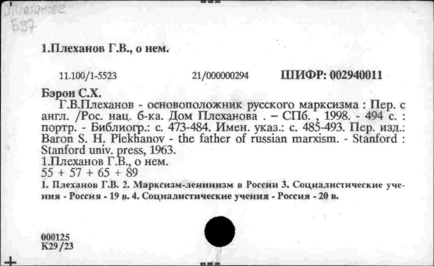 ﻿ЕПлеханов Г.В., о нем.
11.100/1-5523	21/000000294 ШИФР: 002940011
Бэрон С.Х.
Г.В.Плеханов - основоположник русского марксизма : Пер. < англ. /Рос. нац. б-ка. Дом Плеханова . - СПб. , 1998. - 494 с. портр. - Библиогр.: с. 473-484. Имен, указ.: с. 485-493. Пер. изд. Baron S. Н. Plekhanov - the father of russian marxism. - Stanford Stanford univ. press, 1963.
1.Плеханов Г.В., о нем.
55 + 57 + 65 + 89
1. Плеханов Г.В. 2. Марксизм-ленинизм в России 3. Социалистические уче ния - Россия -19 в. 4. Социалистические учения - Россия - 20 в.
000125 К29/23